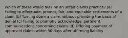 Which of these would NOT be an unfair claims practice? (a) Failing to effectuate, prompt, fair, and equitable settlements of a claim (b) Turning down a claim, without providing the basis of denial (c) Failing to promptly acknowledge, pertinent communications concerning claims (d) Offering payment of approved claims within 30 days after affirming liability