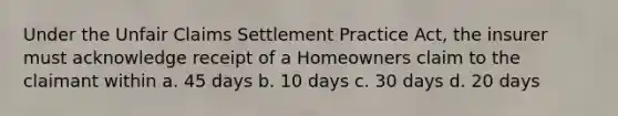 Under the Unfair Claims Settlement Practice Act, the insurer must acknowledge receipt of a Homeowners claim to the claimant within a. 45 days b. 10 days c. 30 days d. 20 days