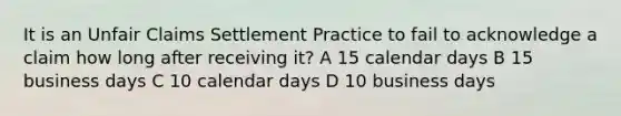 It is an Unfair Claims Settlement Practice to fail to acknowledge a claim how long after receiving it? A 15 calendar days B 15 business days C 10 calendar days D 10 business days