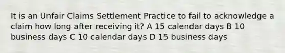 It is an Unfair Claims Settlement Practice to fail to acknowledge a claim how long after receiving it? A 15 calendar days B 10 business days C 10 calendar days D 15 business days