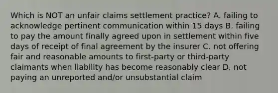 Which is NOT an unfair claims settlement practice? A. failing to acknowledge pertinent communication within 15 days B. failing to pay the amount finally agreed upon in settlement within five days of receipt of final agreement by the insurer C. not offering fair and reasonable amounts to first-party or third-party claimants when liability has become reasonably clear D. not paying an unreported and/or unsubstantial claim