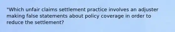 "Which unfair claims settlement practice involves an adjuster making false statements about policy coverage in order to reduce the settlement?