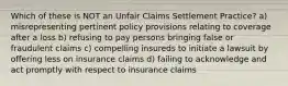 Which of these is NOT an Unfair Claims Settlement Practice? a) misrepresenting pertinent policy provisions relating to coverage after a loss b) refusing to pay persons bringing false or fraudulent claims c) compelling insureds to initiate a lawsuit by offering less on insurance claims d) failing to acknowledge and act promptly with respect to insurance claims