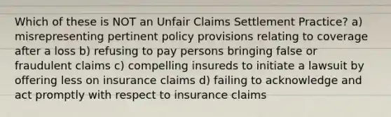 Which of these is NOT an Unfair Claims Settlement Practice? a) misrepresenting pertinent policy provisions relating to coverage after a loss b) refusing to pay persons bringing false or fraudulent claims c) compelling insureds to initiate a lawsuit by offering less on insurance claims d) failing to acknowledge and act promptly with respect to insurance claims