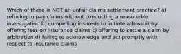 Which of these is NOT an unfair claims settlement practice? a) refusing to pay claims without conducting a reasonable investigation b) compelling insureds to initiate a lawsuit by offering less on insurance claims c) offering to settle a claim by arbitration d) failing to acknowledge and act promptly with respect to insurance claims