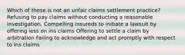 Which of these is not an unfair claims settlement practice? Refusing to pay claims without conducting a reasonable investigation. Compelling insureds to initiate a lawsuit by offering less on ins claims Offering to settle a claim by arbitration Failing to acknowledge and act promptly with respect to ins claims