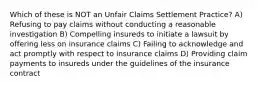 Which of these is NOT an Unfair Claims Settlement Practice? A) Refusing to pay claims without conducting a reasonable investigation B) Compelling insureds to initiate a lawsuit by offering less on insurance claims C) Failing to acknowledge and act promptly with respect to insurance claims D) Providing claim payments to insureds under the guidelines of the insurance contract