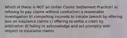 Which of these is NOT an Unfair Claims Settlement Practice? a) refusing to pay claims without conduction a reasonable investigation b) compelling insureds to initiate lawsuit by offering less on insurance claims c) offering to settle a claim by arbitration d) failing to acknowledge and act promptly with respect to insurance claims