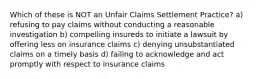 Which of these is NOT an Unfair Claims Settlement Practice? a) refusing to pay claims without conducting a reasonable investigation b) compelling insureds to initiate a lawsuit by offering less on insurance claims c) denying unsubstantiated claims on a timely basis d) failing to acknowledge and act promptly with respect to insurance claims