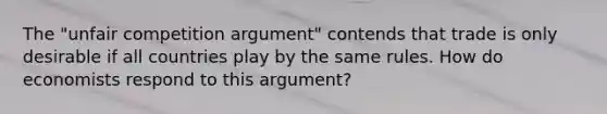 The "unfair competition argument" contends that trade is only desirable if all countries play by the same rules. How do economists respond to this argument?