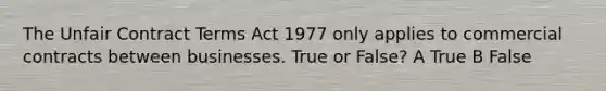 The Unfair Contract Terms Act 1977 only applies to commercial contracts between businesses. True or False? A True B False