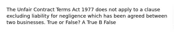 The Unfair Contract Terms Act 1977 does not apply to a clause excluding liability for negligence which has been agreed between two businesses. True or False? A True B False