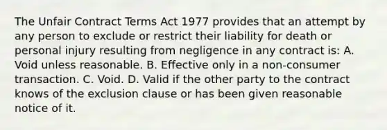 The Unfair Contract Terms Act 1977 provides that an attempt by any person to exclude or restrict their liability for death or personal injury resulting from negligence in any contract is: A. Void unless reasonable. B. Effective only in a non-consumer transaction. C. Void. D. Valid if the other party to the contract knows of the exclusion clause or has been given reasonable notice of it.