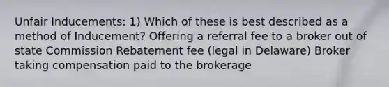 Unfair Inducements: 1) Which of these is best described as a method of Inducement? Offering a referral fee to a broker out of state Commission Rebatement fee (legal in Delaware) Broker taking compensation paid to the brokerage