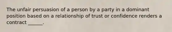 The unfair persuasion of a person by a party in a dominant position based on a relationship of trust or confidence renders a contract ______.