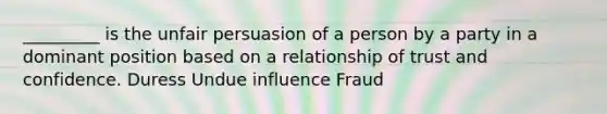 _________ is the unfair persuasion of a person by a party in a dominant position based on a relationship of trust and confidence. Duress Undue influence Fraud