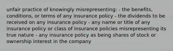 unfair practice of knowingly misrepresenting: - the benefits, conditions, or terms of any insurance policy - the dividends to be received on any insurance policy - any name or title of any insurance policy or class of insurance policies misrepresenting its true nature - any insurance policy as being shares of stock or ownership interest in the company