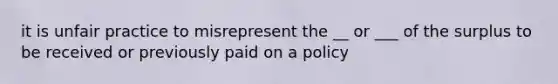 it is unfair practice to misrepresent the __ or ___ of the surplus to be received or previously paid on a policy