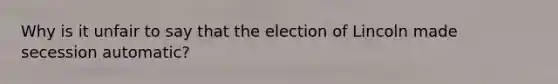 Why is it unfair to say that the election of Lincoln made secession automatic?