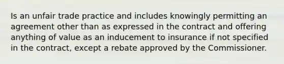 Is an unfair trade practice and includes knowingly permitting an agreement other than as expressed in the contract and offering anything of value as an inducement to insurance if not specified in the contract, except a rebate approved by the Commissioner.