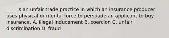 ____ is an unfair trade practice in which an insurance producer uses physical or mental force to persuade an applicant to buy insurance. A. illegal inducement B. coercion C. unfair discrimination D. fraud