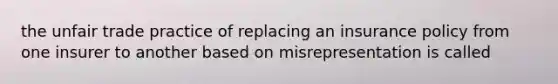 the unfair trade practice of replacing an insurance policy from one insurer to another based on misrepresentation is called