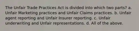 The Unfair Trade Practices Act is divided into which two parts? a. Unfair Marketing practices and Unfair Claims practices. b. Unfair agent reporting and Unfair Insurer reporting. c. Unfair underwriting and Unfair representations. d. All of the above.