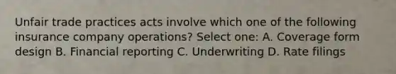 Unfair trade practices acts involve which one of the following insurance company operations? Select one: A. Coverage form design B. Financial reporting C. Underwriting D. Rate filings