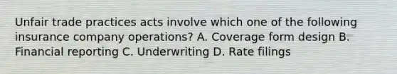 Unfair trade practices acts involve which one of the following insurance company operations? A. Coverage form design B. Financial reporting C. Underwriting D. Rate filings