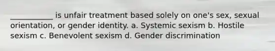 ___________ is unfair treatment based solely on one's sex, sexual orientation, or gender identity. a. Systemic sexism b. Hostile sexism c. Benevolent sexism d. Gender discrimination