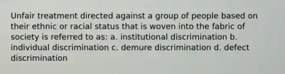 Unfair treatment directed against a group of people based on their ethnic or racial status that is woven into the fabric of society is referred to as: a. institutional discrimination b. individual discrimination c. demure discrimination d. defect discrimination