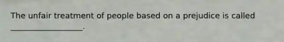 The unfair treatment of people based on a prejudice is called __________________.
