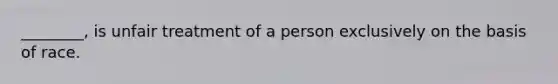 ________, is unfair treatment of a person exclusively on the basis of race.