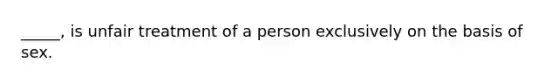 _____, is unfair treatment of a person exclusively on the basis of sex.