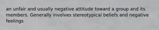 an unfair and usually negative attitude toward a group and its members. Generally involves stereotypical beliefs and negative feelings