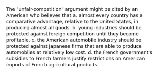 The "unfair-competition" argument might be cited by an American who believes that a. almost every country has a comparative advantage, relative to the United States, in producing almost all goods. b. young industries should be protected against foreign competition until they become profitable. c. the American automobile industry should be protected against Japanese firms that are able to produce automobiles at relatively low cost. d. the French government's subsidies to French farmers justify restrictions on American imports of French agricultural products.