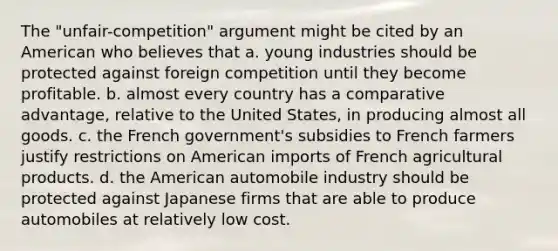 The "unfair-competition" argument might be cited by an American who believes that a. young industries should be protected against foreign competition until they become profitable. b. almost every country has a comparative advantage, relative to the United States, in producing almost all goods. c. the French government's subsidies to French farmers justify restrictions on American imports of French agricultural products. d. the American automobile industry should be protected against Japanese firms that are able to produce automobiles at relatively low cost.