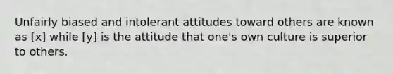 Unfairly biased and intolerant attitudes toward others are known as [x] while [y] is the attitude that one's own culture is superior to others.