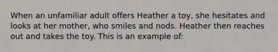 When an unfamiliar adult offers Heather a toy, she hesitates and looks at her mother, who smiles and nods. Heather then reaches out and takes the toy. This is an example of: