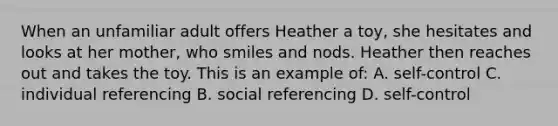 When an unfamiliar adult offers Heather a toy, she hesitates and looks at her mother, who smiles and nods. Heather then reaches out and takes the toy. This is an example of: A. self-control C. individual referencing B. social referencing D. self-control