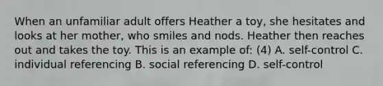 When an unfamiliar adult offers Heather a toy, she hesitates and looks at her mother, who smiles and nods. Heather then reaches out and takes the toy. This is an example of: (4) A. self-control C. individual referencing B. social referencing D. self-control