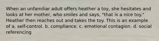 When an unfamiliar adult offers heather a toy, she hesitates and looks at her mother, who smiles and says, "that is a nice toy." Heather then reaches out and takes the toy. This is an example of a. self-control. b. compliance. c. emotional contagion. d. social referencing