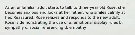 As an unfamiliar adult starts to talk to three-year-old Rose, she becomes anxious and looks at her father, who smiles calmly at her. Reassured, Rose relaxes and responds to the new adult. Rose is demonstrating the use of a. emotional display rules b. sympathy c. social referencing d. empathy