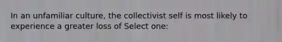 In an unfamiliar culture, the collectivist self is most likely to experience a greater loss of Select one: