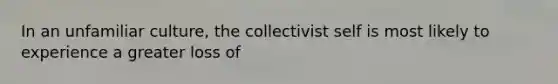 In an unfamiliar culture, the collectivist self is most likely to experience a greater loss of