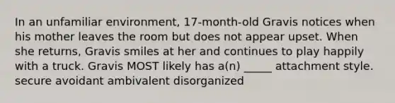 In an unfamiliar environment, 17-month-old Gravis notices when his mother leaves the room but does not appear upset. When she returns, Gravis smiles at her and continues to play happily with a truck. Gravis MOST likely has a(n) _____ attachment style. secure avoidant ambivalent disorganized