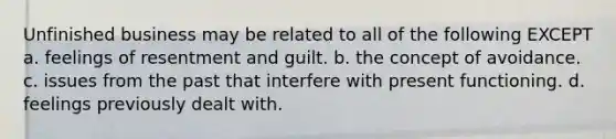 Unfinished business may be related to all of the following EXCEPT a. feelings of resentment and guilt. b. the concept of avoidance. c. issues from the past that interfere with present functioning. d. feelings previously dealt with.