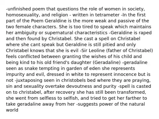 -unfinished poem that questions the role of women in society, homosexuality, and religion - written in tetrameter -In the first part of the Poem Geraldine is the more weak and passive of the two female characters. She is too tired to speak which maintains her ambiguity or supernatural characteristics -Geraldine is raped and then found by Christabel. She cast a spell on Christabel where she cant speak but Geraldine is still pitied and only Christabel knows that she is evil -Sir Leoline (father of Christabel) feels conflicted between granting the wishes of his child and being kind to his old friend's daughter (Geradaline) -geradaline seen as snake tempting in garden of eden she represents impurity and evil, dressed in white to represent innocence but is not -juxtaposing seen in christobels bed where they are praying, sin and sexuality overtake devoutness and purity -spell is casted on to christabel, after recovery she has still been transformed, she went from selfless to selfish, and tried to get her farther to take geradaline away from her -suggests power of the natural world