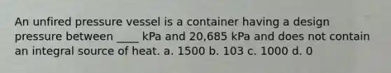 An unfired pressure vessel is a container having a design pressure between ____ kPa and 20,685 kPa and does not contain an integral source of heat. a. 1500 b. 103 c. 1000 d. 0