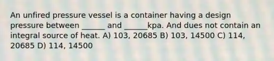 An unfired pressure vessel is a container having a design pressure between ______ and ______kpa. And dues not contain an integral source of heat. A) 103, 20685 B) 103, 14500 C) 114, 20685 D) 114, 14500